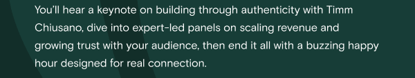 You’ll hear a keynote on building through authenticity with Timm Chiusano, dive into expert-led panels on scaling revenue and growing trust with your audience, then end it all with a buzzing happy hour designed for real connection.