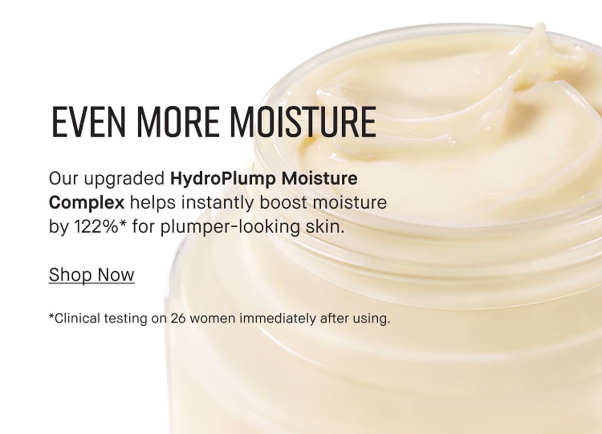 EVEN MORE MOISTURE | Our upgraded HydroPlump Moisture Complex helps instantly boost moisture by 122%* for plumper-looking skin. | Shop Now | *Clinical testing on 26 women immediately after using.