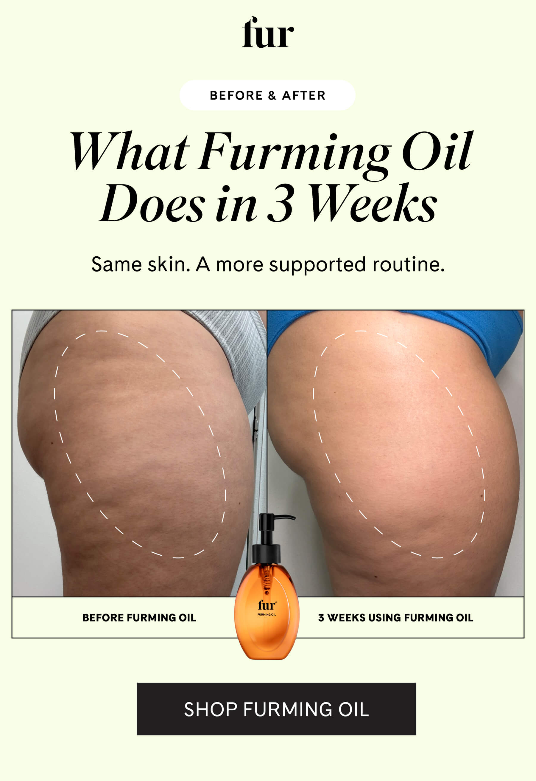fur BEFORE & AFTER What Furming Oil Does in 3 Weeks Same skin. A more supported routine. SHOP FURMING OIL