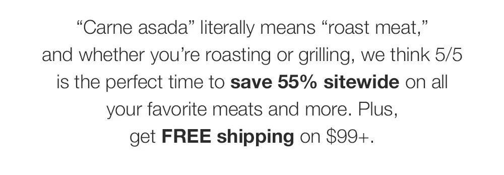 Carne asada - literally means roast meat - and whether you’re roasting or grilling, we think 5/5 is the perfect time to save 55% sitewide on all your favorite meats and more. Plus, get FREE shipping on $99+.