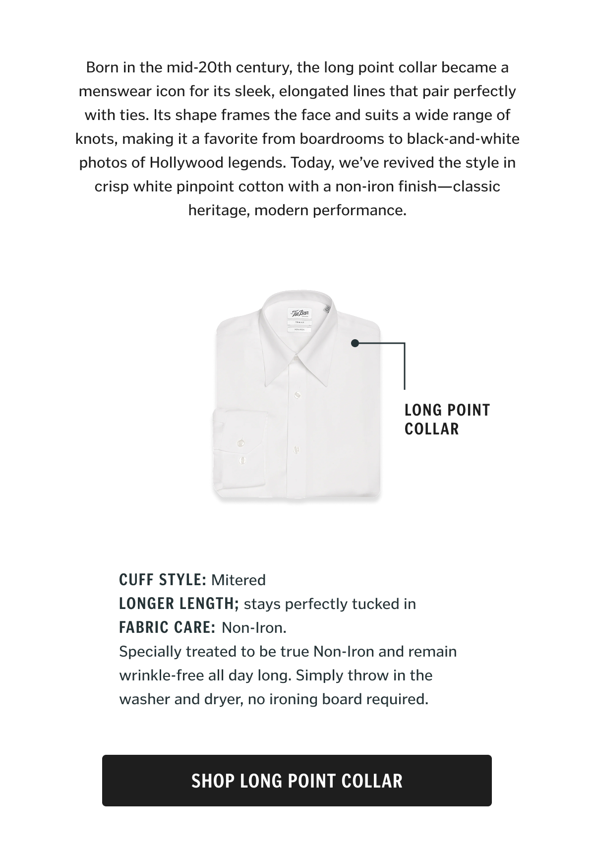Born in the mid-20th century, the long point collar became a menswear icon for its sleek, elongated lines that pair perfectly with ties. Its shape frames the face and suits a wide range of knots, making it a favorite from boardrooms to black-and-white photos of Hollywood legends. Today, we’ve revived the style in crisp white pinpoint cotton with a non-iron finish—classic heritage, modern performance.