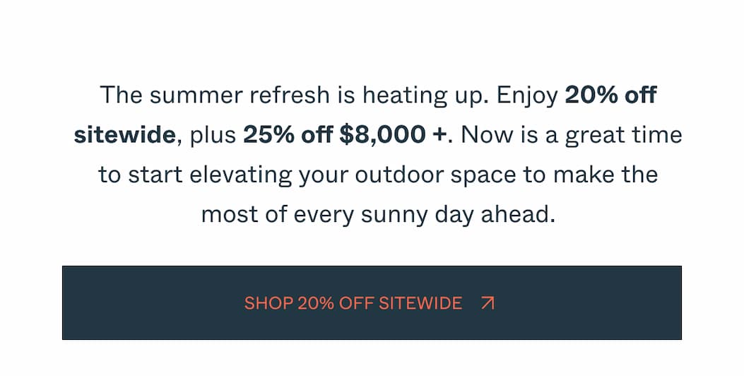 The summer refresh is heating up. Enjoy 20% off sitewide, plus 25% off $8,000 +. Now is a great time to start elevating your outdoor space to make the most of every sunny day ahead. hop 20% Off Sitewide 