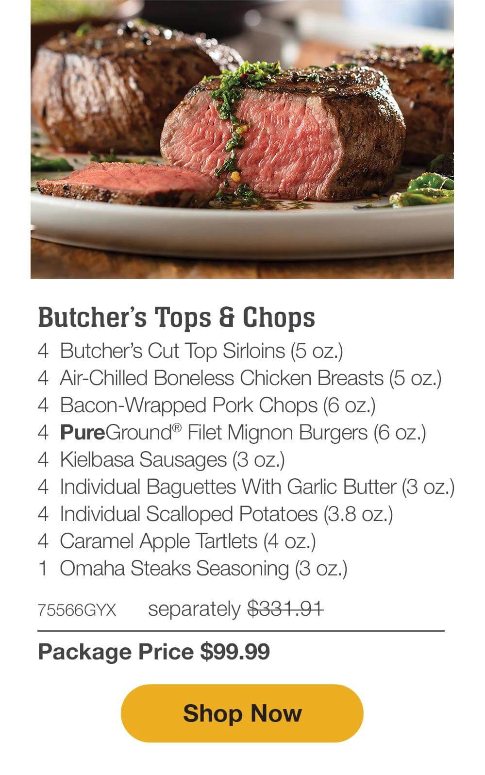 Butcher’s Tops & Chops - 4  Butcher’s Cut Top Sirloins (5 oz.) - 4  Air-Chilled Boneless Chicken Breasts (5 oz.) - 4  Bacon-Wrapped Pork Chops (6 oz.) - 4  PureGround® Filet Mignon Burgers (6 oz.) - 4  Kielbasa Sausages (3 oz.) - 4  Individual Baguettes With Garlic Butter (3 oz.) - 4  Individual Scalloped Potatoes (3.8 oz.) - 4  Caramel Apple Tartlets (4 oz.) - 1  Omaha Steaks Seasoning (3 oz.)  - 75566GYX separately $331.91 | Package Price $99.99 || SHOP NOW