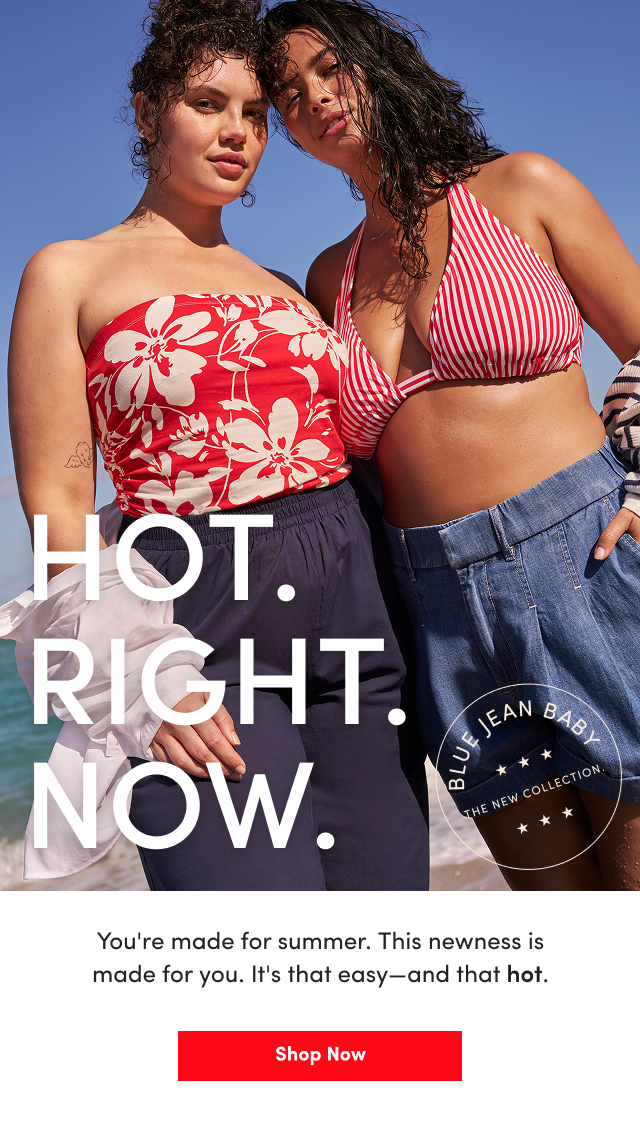 Hot. | Right. | Now. | Blue Jean Baby | The New Collection. | You're made for summer. | This newness is made for you. | It's that easy - and that hot. | Shop Now >