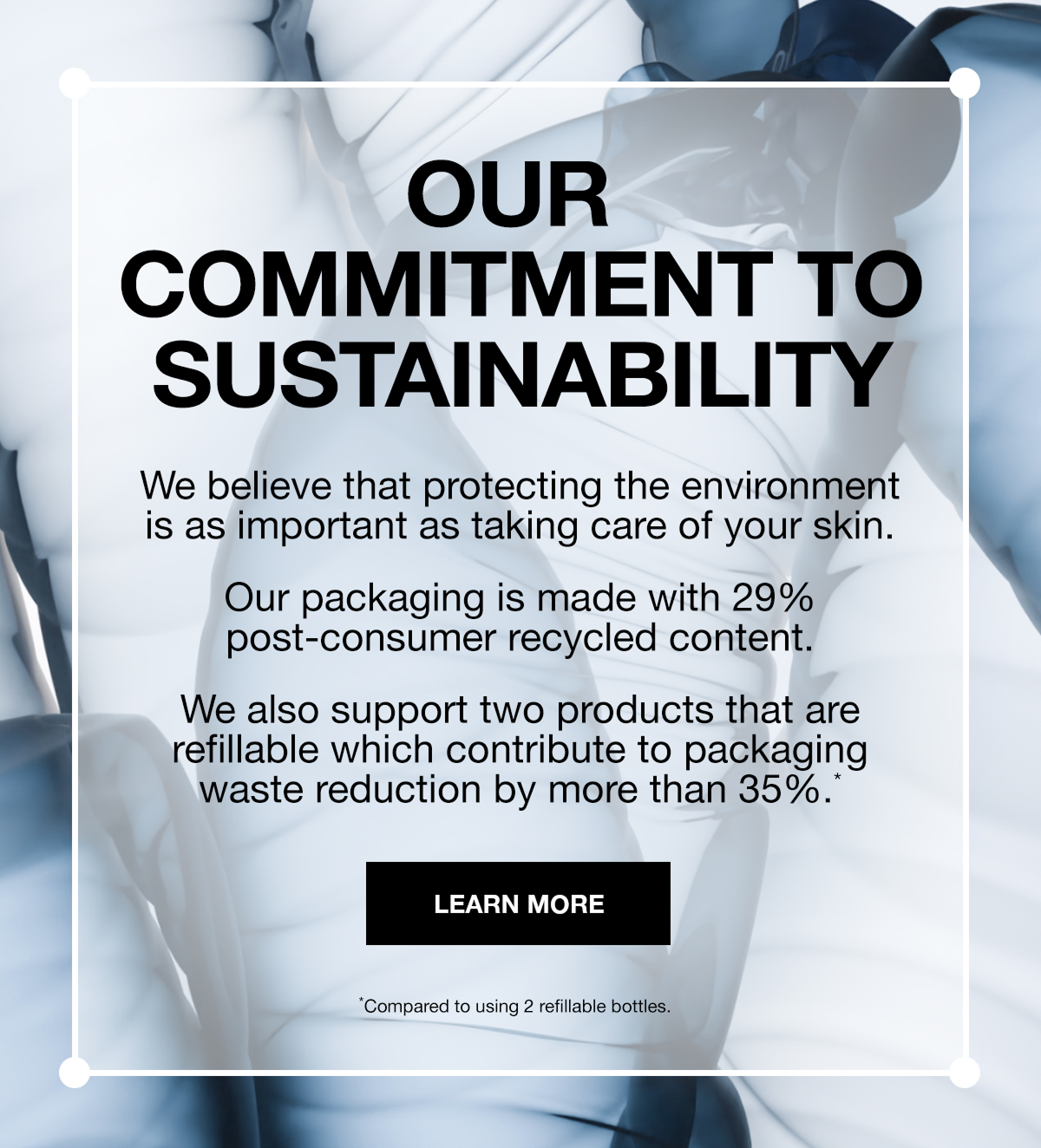 OUR COMMITMENT TO SUSTAINABILITY | WE BELIEVE THAT PROTECTING THE ENVIRONMENT IS AS IMPORTANT AS TAKING CARE OF YOUR SKIN. OUR PACKAGING IS MADE WITH 29% POST-CONSUMER RECYCLED CONTENT | WE ALSO SUPPORT TWO PRODUCTS THAT ARE REFILLABLE WHICH CONTRIBUTE TO PACKAGING WASTE REDUCTION BY MORE THAN 35%* | LEARN MORE | *Compared to using 2 refillable bottles.