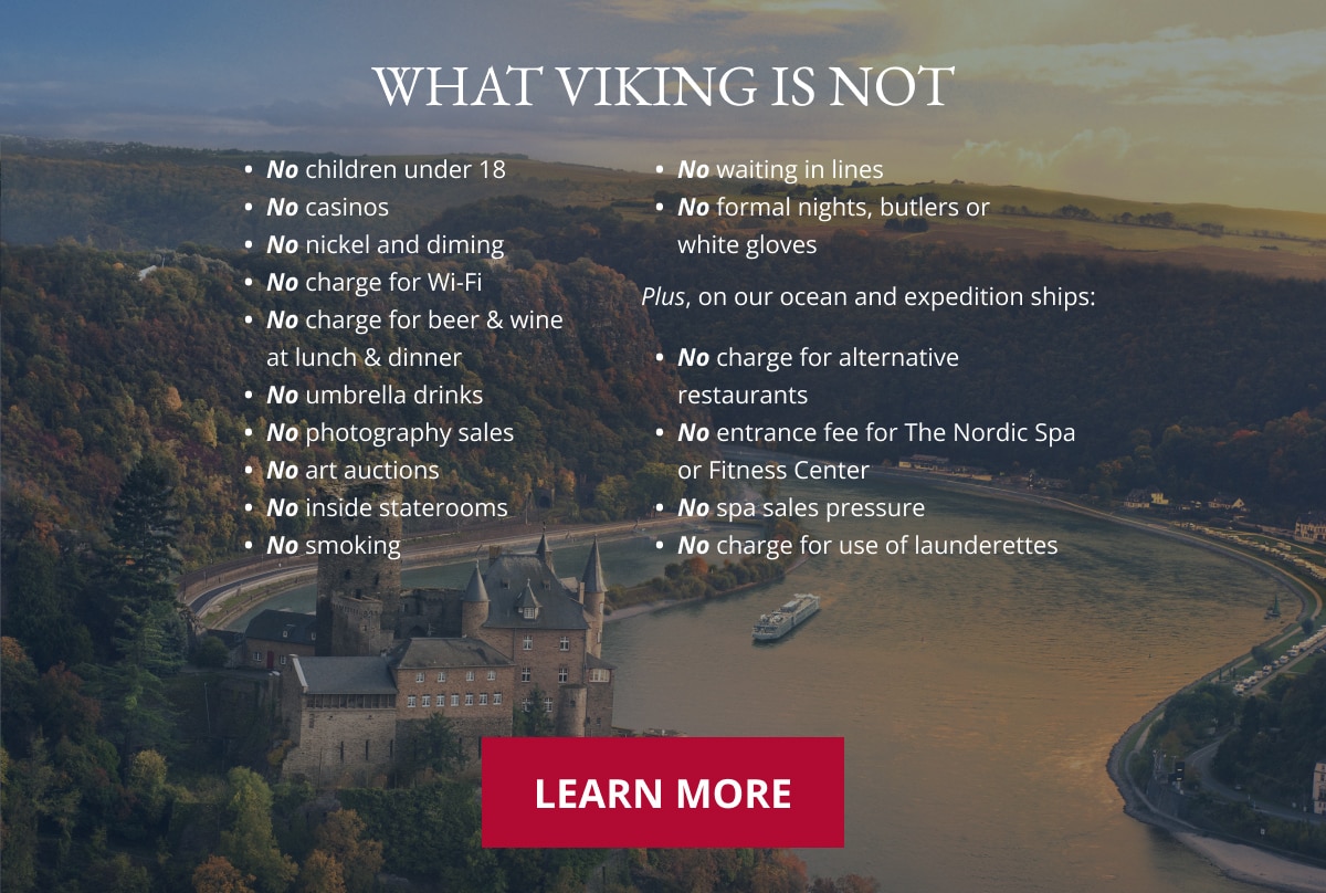 WHAT VIKING IS NOT. No children under 18. No casinos. No nickel and diming. No charge for Wi-Fi. No charge for beer & wine at lunch & dinner. No umbrella drinks. No photography sales. No art auctions. No inside staterooms. No smoking. No waiting in lines. No formal nights, butlers or white gloves. Plus, on our ocean and expedition ships: No charge for alternative restaurants. No entrance fee for The Nordic Spa or Fitness Center. No spa sales pressure. No charge for use of launderettes. Learn More.