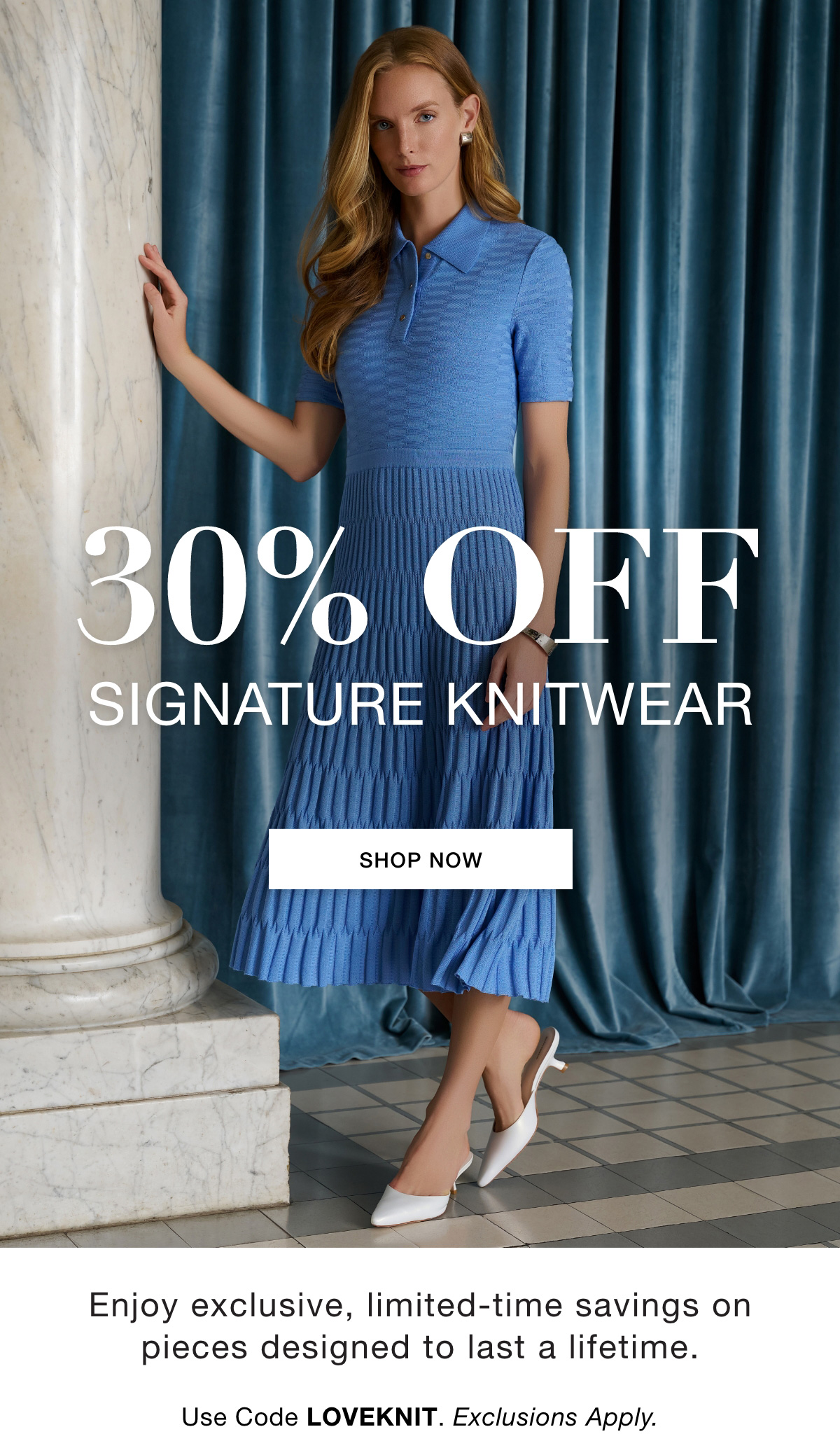 30% OFF SIGNATURE KNITWEAR Enjoy exclusive, limited-time savings on pieces designed to last a lifetime.   Use Code: LOVEKNIT Exclusions Apply. SHOP NOW >>