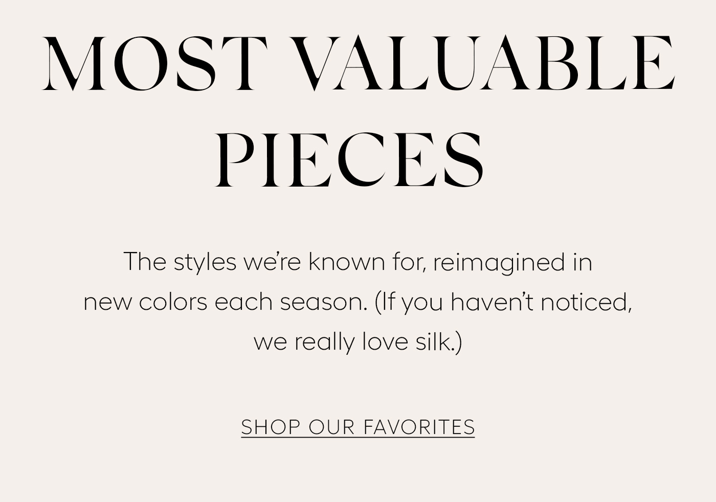 Most Valuable Pieces&nbsp;  The styles we’re known for, reimagined in new colors each season. (If you haven’t noticed, we really love silk.)  SHOP OUR FAVORITES