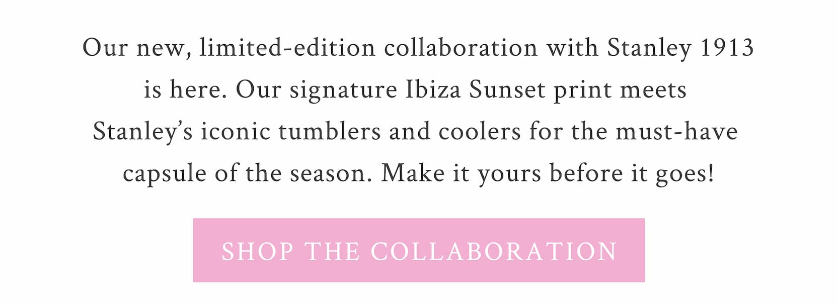 Our new, limited-edition collaboration with Stanley 1913 is here. Our signature Ibiza Sunset print meets Stanley’s iconic tumblers and coolers for the must-have capsule of the season. Make it yours before it goes!   <SHOP THE COLLABORATION>