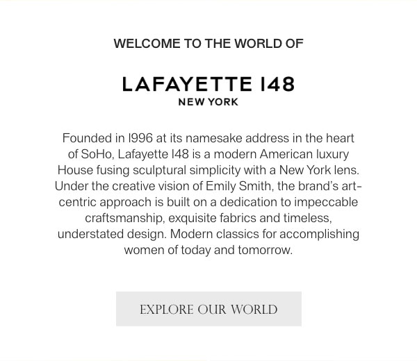 WELCOME TO THE WORLD OF - LAFAYETTE 148 NEW YORK - Founded in 1996 at its namesake address in the heart of SoHo, Lafayette 148 is a modern American luxury House fusing sculptural simplicity with a New York lens. Under the creative vision of Emily Smith, the brand's art-centric approach is built on a dedication to impeccable craftsmanship, exquisite fabrics and timeless, understated design. Modern classics for accomplishing women of today and tomorrow. - [EXLORE OUR WORLD]