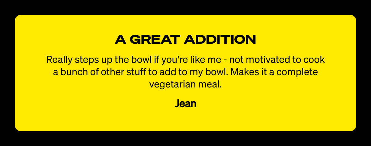  A GREAT ADDITION Really steps up the bowl if youre like me - not motivated to cook a bunch of other stuff to add to my bowl. Makes it a complete vegetarian meal. Jean