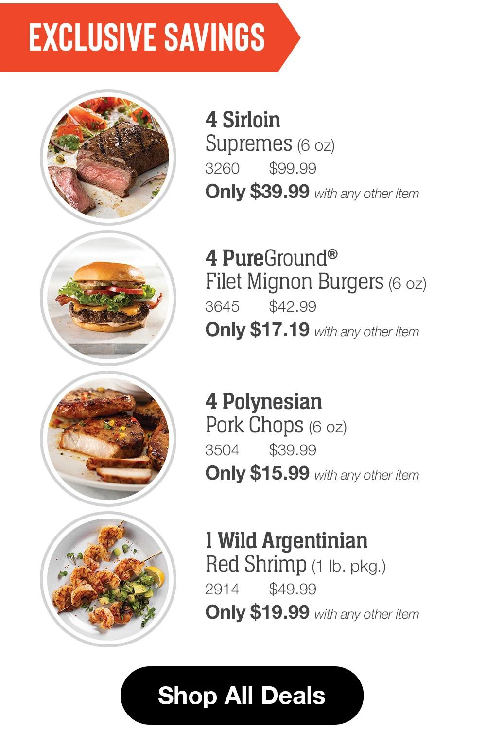 EXCLUSIVE SAVINGS

4 Sirloin
Supremes (6 oz)
3260
$99.99
Only $39.99 with any other item

4 PureGround®
Filet Mignon Burgers (6 oz)
3645
$42.99
Only $17.19 with any other item

4 Polynesian
Pork Chops (6 oz)
3504
$39.99
Only $15.99 with any other item

1 Wild Argentinian
Red Shrimp (1 lb. pkg.)
2914
$49.99
Only $19.99 with any other item

Shop All Deals
