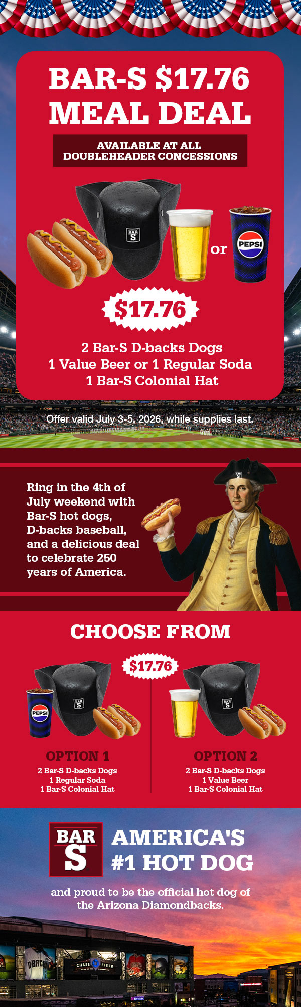 Bar-S $17.76 Meal Deal. Available At All Doubleheader Concessions. $17.76: 2 Bar-s D-backs Dogs, 1 Value Beer or 1 Regular Soda, 1 Bar-s Colonial Hat. Offer valid July 3-5 2026, while supplies last. Ring in the 4th of July weekend with Bar-S hot dogs, D-back baseball, and a delicious deal to celebrate 250 years of America. Choose from Option 1: 2 Bar-s D-backs Dogs, 1 Regular Soda, 1 Bar-s Colonial Hat. Option 2: 2 Bar-S D-backs Dogs, 1 Value Beer, 1 Bar-S Colonial Hat. Bar-S America's #1 Hot Dog and proud to be the official hot dog of the Arizona Diamondbacks.