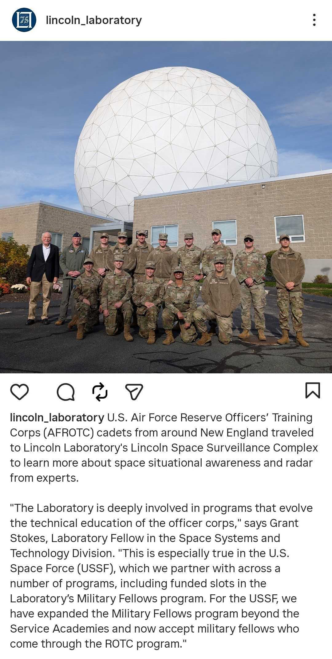 Instagram photo of 14 ROTC officers and a host posing in front of a radome. Text via @‌lincoln_laboratory: U.S. Air Force Reserve Officers' Training Corps (AFROTC) cadets from around New England traveled to Lincoln Laboratory's Lincoln Space Surveillance Complex to learn more about space situational awareness and radar from experts. "The Laboratory is deeply involved in programs that evolve the technical education of the officer corps," says Grant Stokes, Laboratory Fellow in the Space Systems and Technology Division. "This is especially true in the U.S. Space Force, which we partner with across a number of programs, including funded slots in the Laboratory's Military Fellows program. For the USSF, we have expanded the Military Fellows program beyond the Service Academies and now accept military fellows who come through the ROTC program."