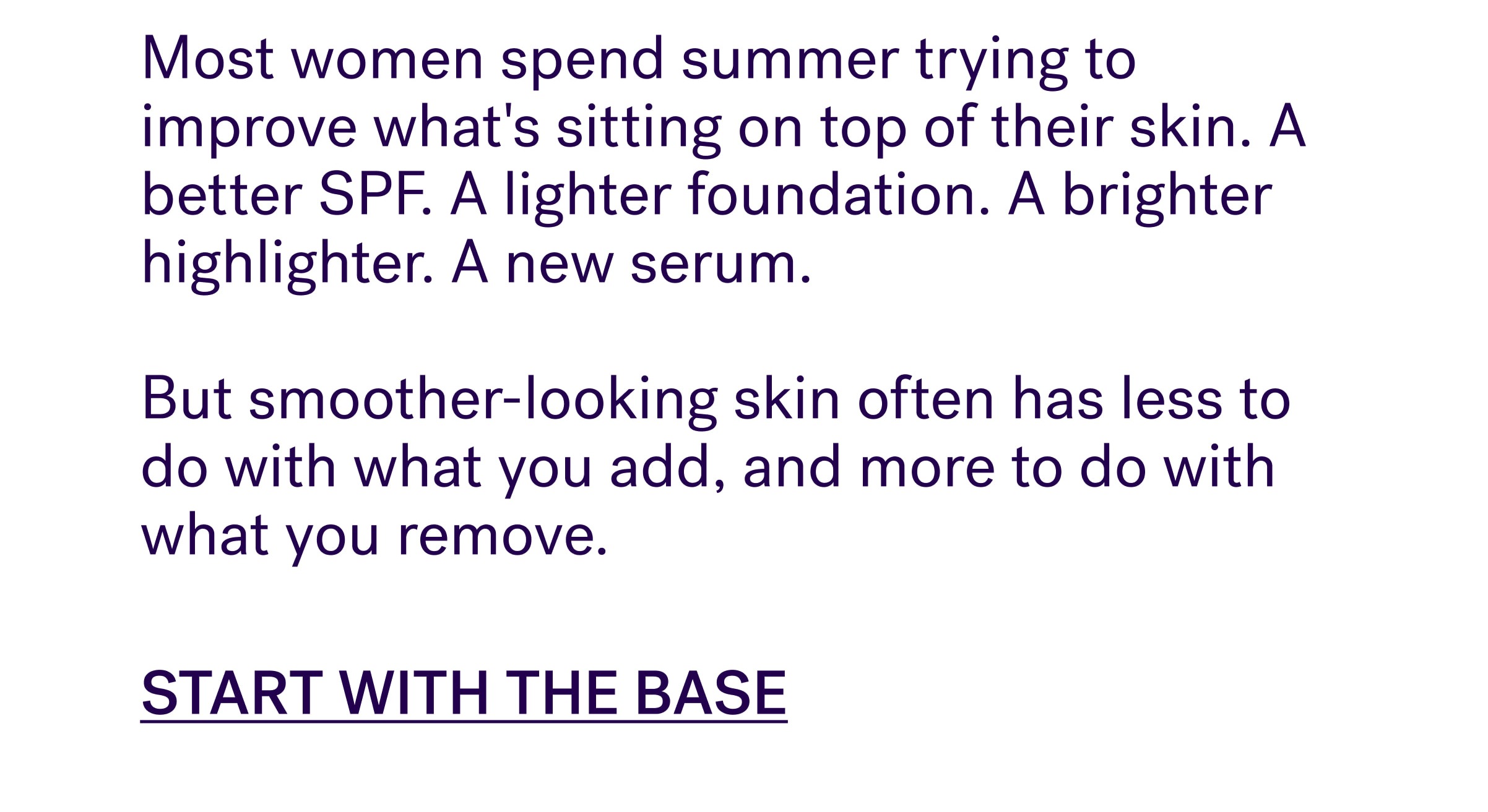 Most women spend summer trying to improve what's sitting on top of their skin. A better SPF. A lighter foundation. A brighter highlighter. A new serum.&nbsp; &nbsp; But smoother-looking skin often has less to do with what you add, and more to do with what you remove. START WITH THE BASE