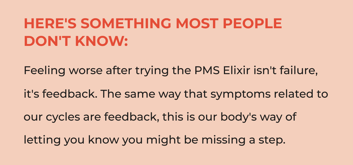Here's something most people don't know: Feeling worse after trying the PMS Elixir isn't failure, it's feedback. The same way that symptoms related to our cycles are feedback, this is our body's way of letting you know you might be missing a step.