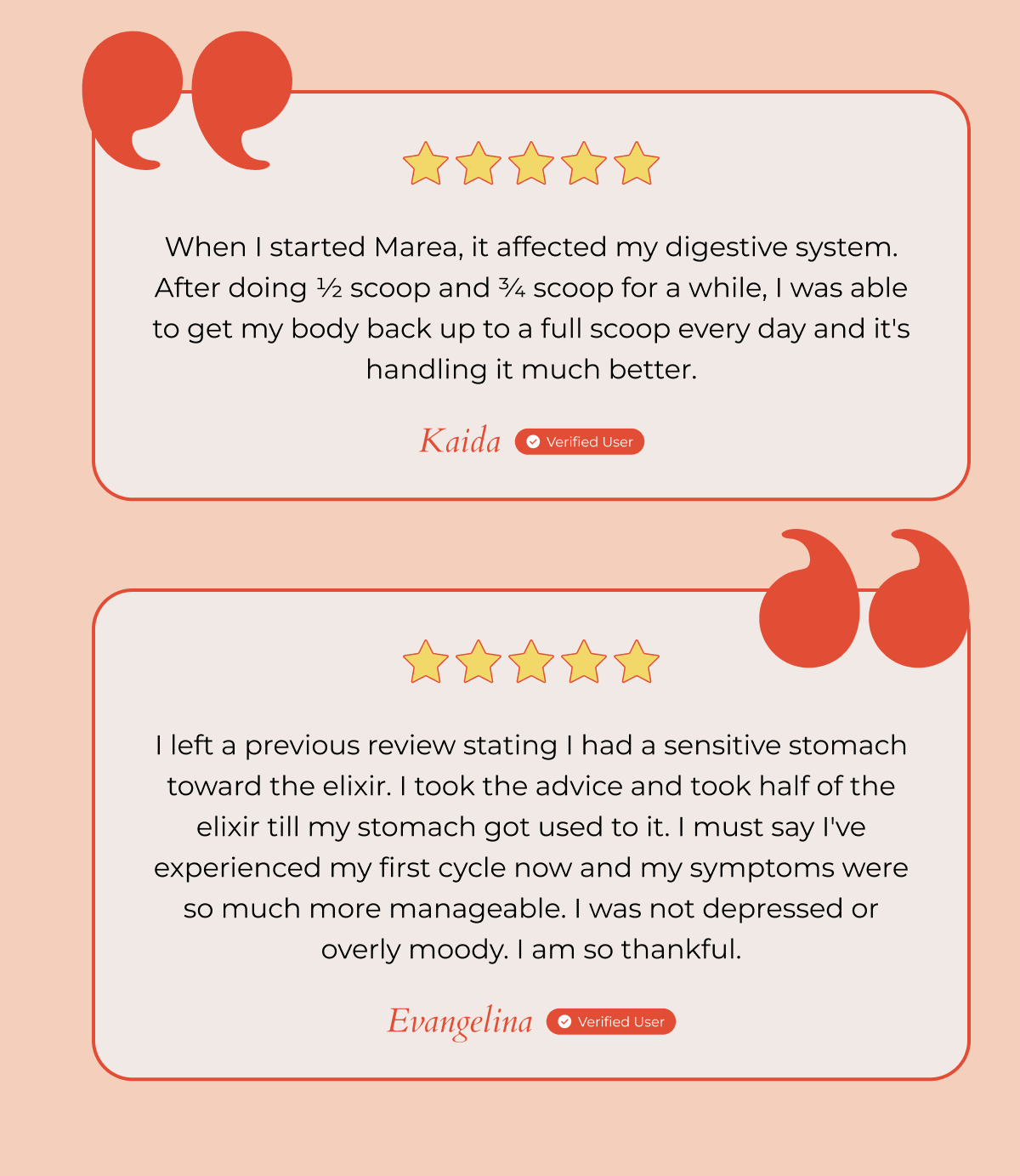 When I started Marea, it affected my digestive system. After doing ½ scoop and ¾ scoop for a while, I was able to get my body back up to a full scoop every day and it's handling it much better. - Kaida, Verified User | I left a previous review stating I had a sensitive stomach toward the elixir. I took the advice and took half of the elixir till my stomach got used to it. I must say I've experienced my first cycle now and my symptoms were so much more manageable. I was not depressed or overly moody. I am so thankful. - Evangelina, Verified User 