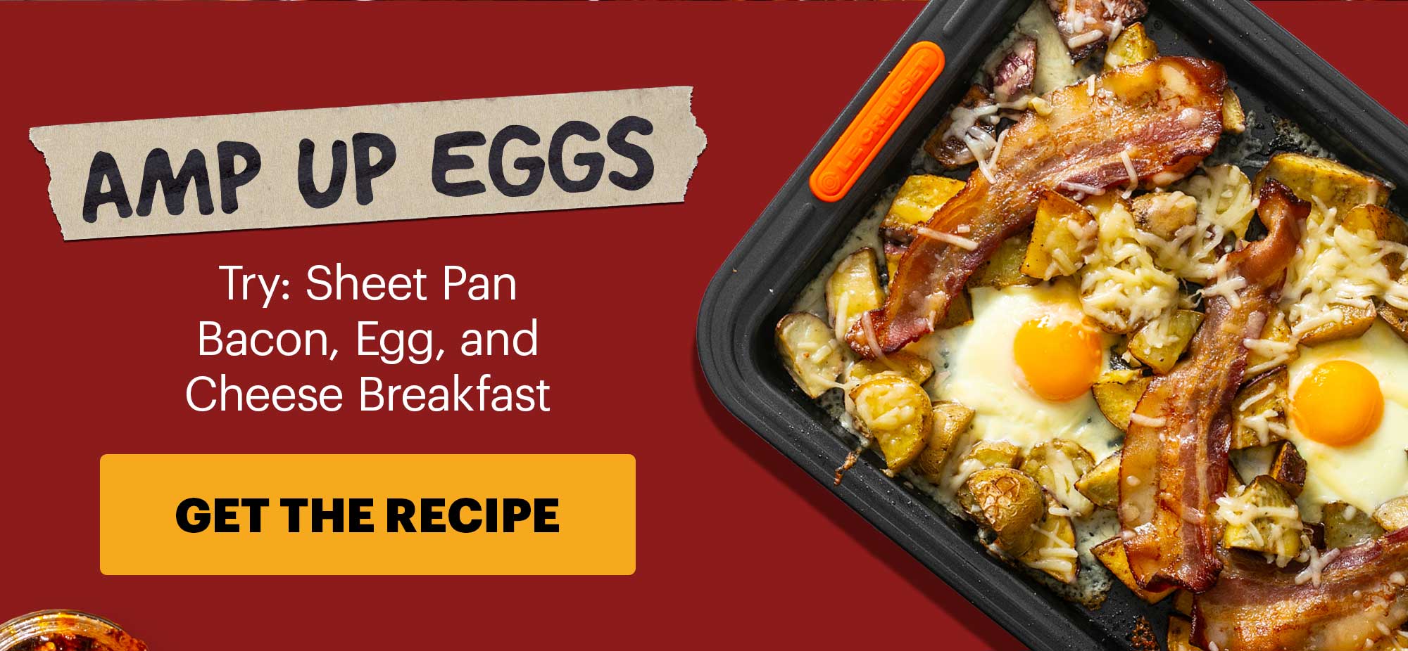 Subheader: AMP UP EGGS Sub-text: Try: Sheet Pan Bacon, Egg, and Cheese Breakfast CTA: GET THE RECIPE 