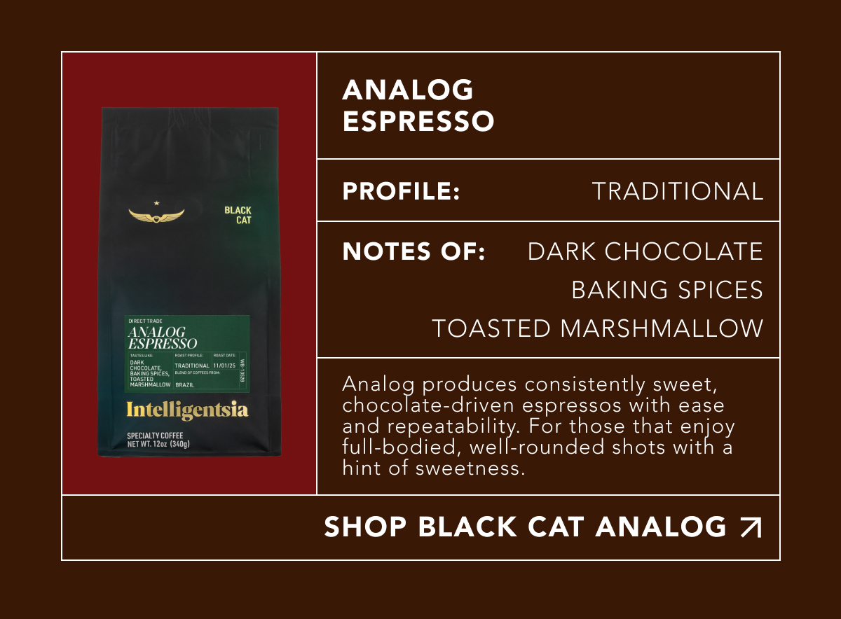 Analog Espresso. Profile: Traditional. Notes of: dark chocolate, baking spices, toasted marshmallow. Analog produces consistently sweet, chocolate-driven espressos with ease and repeatability. For those that enjoy full-bodied, well-rounded shots with a hint of sweetness. | SHOP BLACK CAT ANALOG