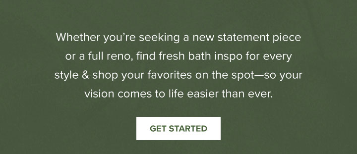 Whether you’re seeking a new statement piece or a full reno, find fresh bath inspo for every style & shop your favorites on the spot—so your vision comes to life easier than ever. - Get Started 