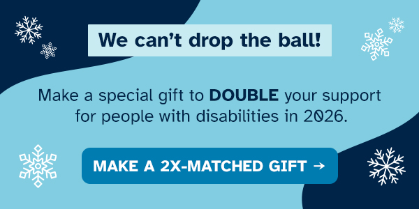 We can’t drop the ball! Make a special gift to DOUBLE your support for people with disabilities in 2026.