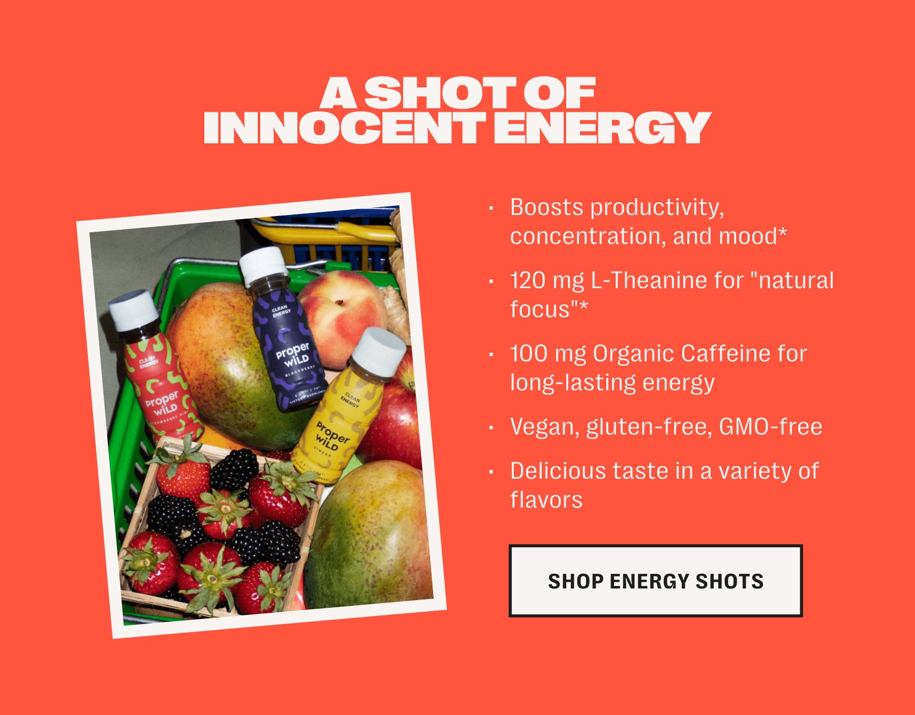 a shot of innocent energy /// boosts productivity, concentration, and mood* /// 120 mg l-theanine for "natural focus"* /// 100 mg organic caffeine for long-lasting energy /// vegan, gluten-free, gmo-free /// delicious taste in a variety of flavors /// shop energy shots