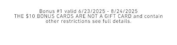Bonus #1 valid 6/23/2025 - 8/24/2025 - The $10 bonus cards are not a gift card and contain other restrictions see full details