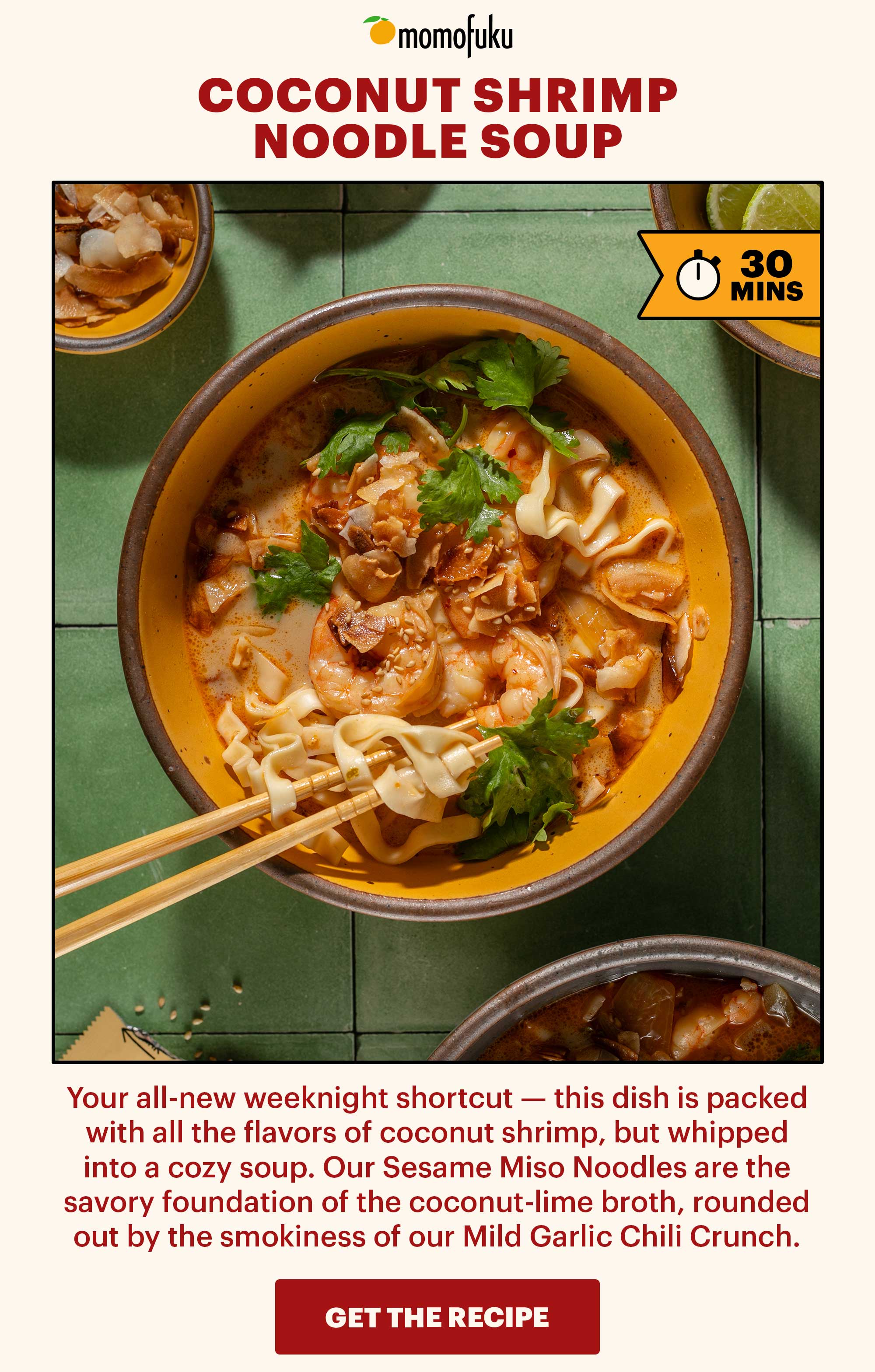Header: Coconut Shrimp Noodle Soup  Sub-header: Your all-new weeknight shortcut — this dish is packed with all the flavors of coconut shrimp, but whipped into a cozy soup. Our Sesame Miso Noodles are the savory foundation of the coconut-lime broth, rounded out by the smokiness of our Mild Garlic Chili Crunch.   Flag: 30 Min.   CTA: GET THE RECIPE 