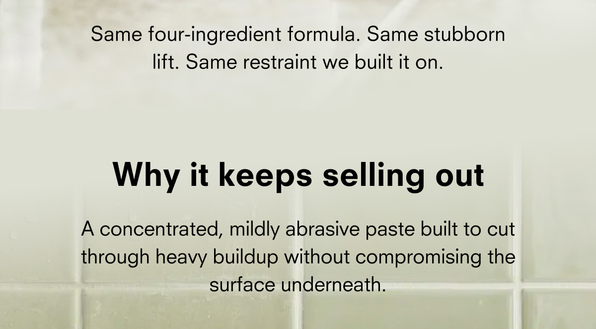 Same four-ingredient formula. Same stubborn lift. Same restraint we built it on. Why it keeps selling out A concentrated, mildly abrasive paste built to cut through heavy buildup without compromising the surface underneath.