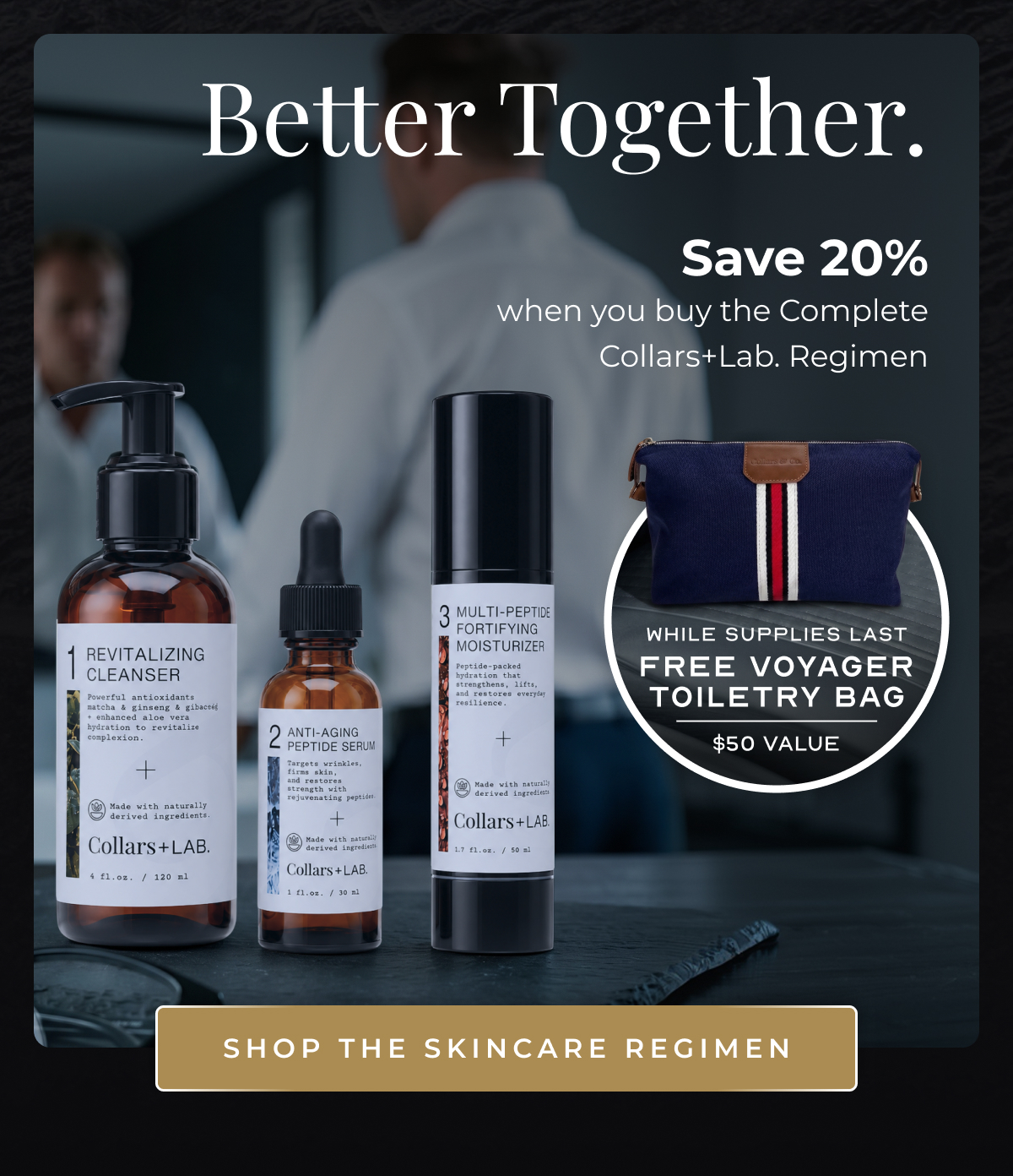 Better Together. Save 20%  when you buy the Complete Collars+Lab. Regimen while supplies last FREE Voyager Toiletry Bag $50 Value Shop the skincare regimen