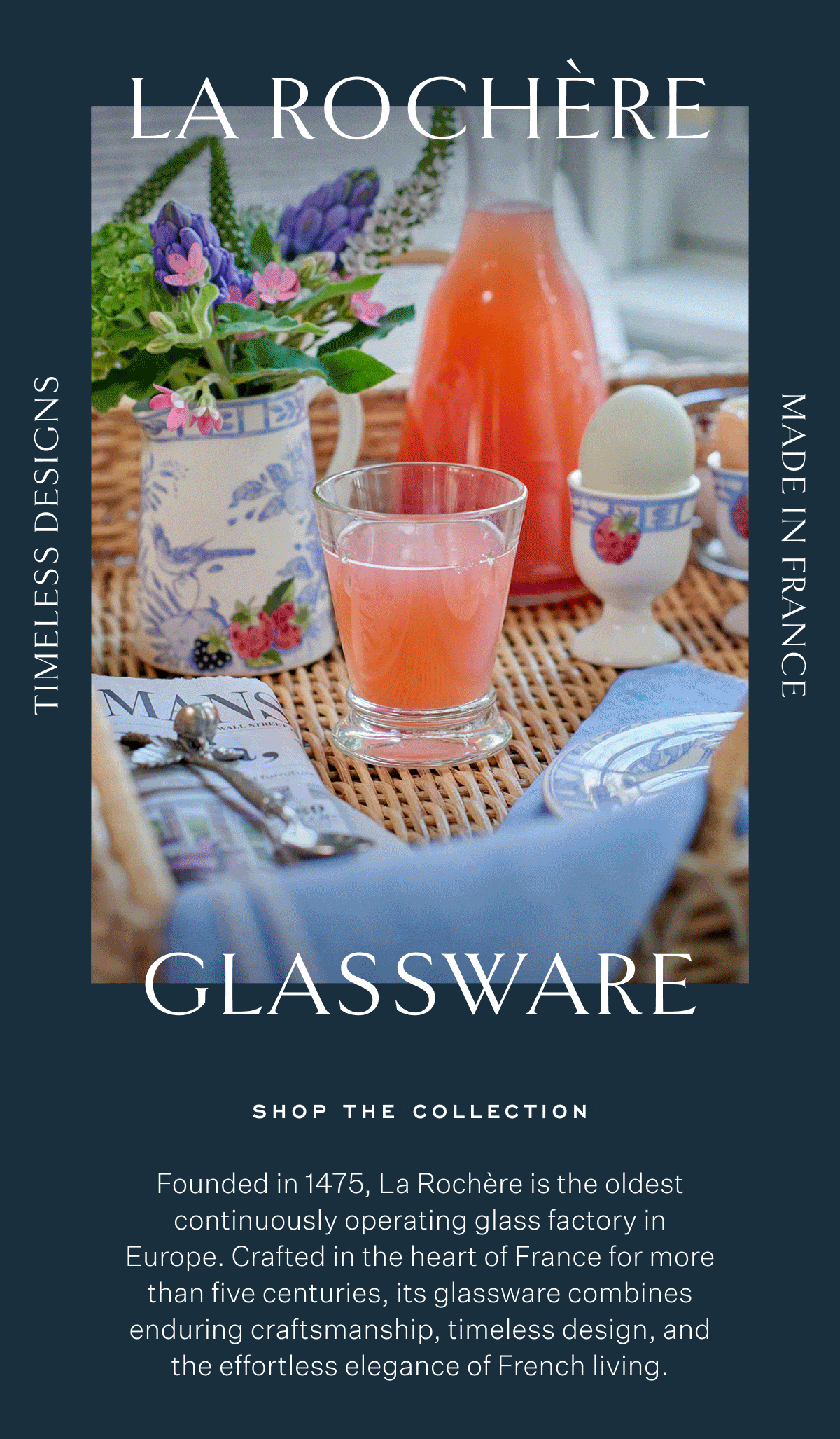 La Rochère Glassware Timeless Designs Made in France Shop The Collection Founded in 1475, La Rochère is the oldest continuously operating glass factory in Europe. Crafted in the heart of France for more than five centuries, its glassware combines enduring craftsmanship, timeless design, and the effortless elegance of French living.