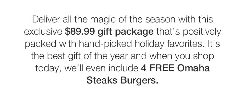 Deliver all the magic of the season with this exclusive $89.99 gift package that's positively packed with hand-picked holiday favorites. It's the best gift of the year and when you shop today, we'll even include 4 FREE Omaha
Steaks Burgers.
