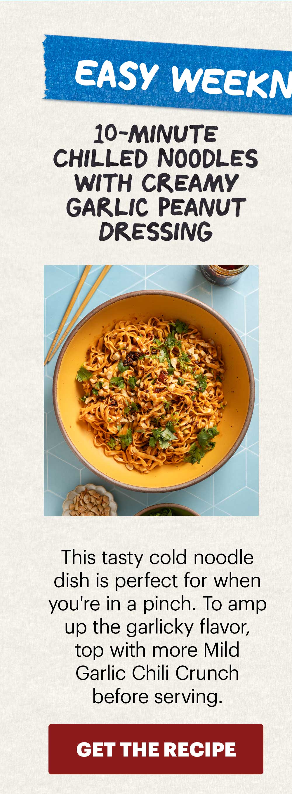 Header: EASY WEEKNIGHT RECIPES  Sub-header: Try our top recipes featuring Mild Garlic Chili Crunch.   Header: 10-Minute Chilled Noodles with Creamy Garlic Peanut Dressing Sub-header: This tasty cold noodle dish is perfect for when you're in a pinch. To amp up the garlicky flavor, top with more Mild Garlic Chili Crunch before serving.  CTA: GET THE RECIPE 