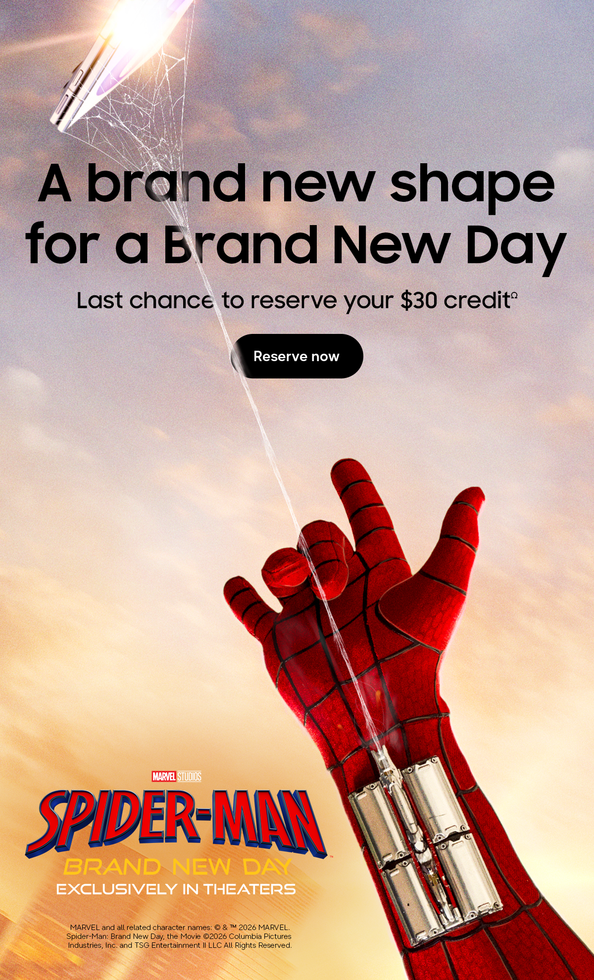MARVEL STUDIOS SPIDER-MAN BRAND NEW DAY EXCLUSIVELY IN THEATERS - A brand new shape for a Brand New Day - Last chance to reserve your $30 creditΩ - Reserve now - MARVEL and all related character names: &copy; & &trade; 2026 MARVEL. Spider-Man: Brand New Day, the Movie &copy;2026 Columbia Pictures Industries, Inc. and TSG Entertainment II LLC All Rights Reserved.