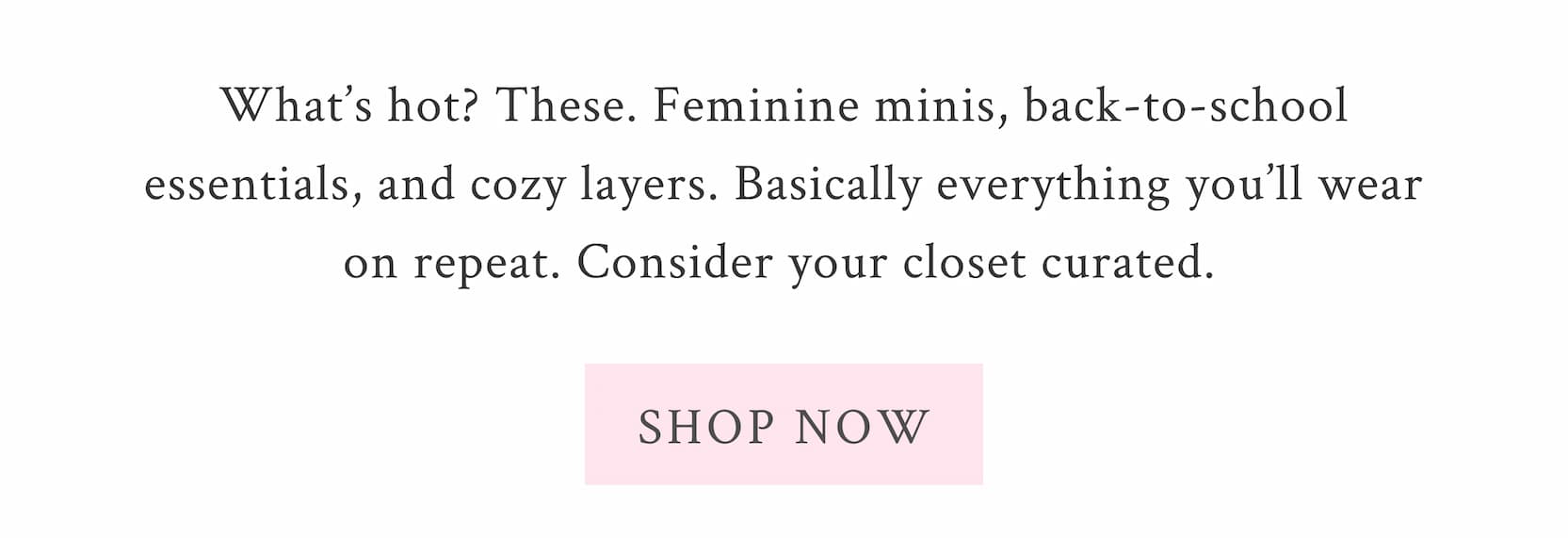 What’s hot? These. Feminine minis, back-to-school essentials, and cozy layers. Basically everything you’ll wear on repeat. Consider your closet curated.  <SHOP NOW>