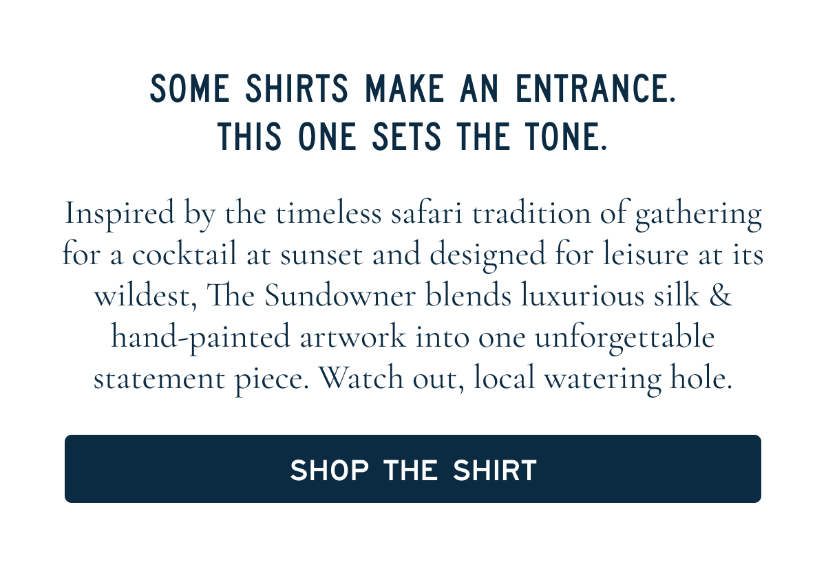 SOME SHIRTS MAKE AN ENTRANCE. THIS ONE SETS THE TONE.  Inspired by the timeless safari tradition of gathering for a cocktail at sunset and designed for leisure at its wildest, The Sundowner blends luxurious silk & hand-painted artwork into one unforgettable statement piece. Watch out, local watering hole.  SHOP THE SHIRT