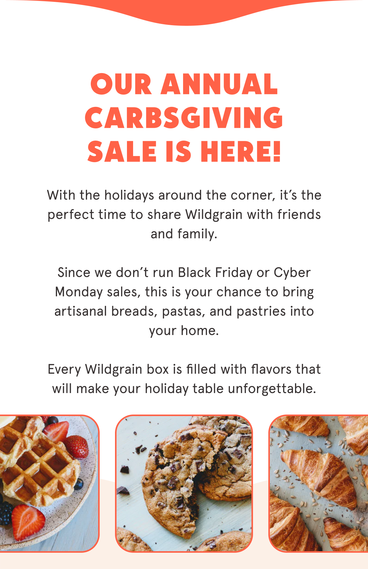 Our annual Carbsgiving Sale is here!  Now through 10/31/25, you can take $40 off your first Wildgrain Box + get free Croissants in every box 🥐  We don't run Black Friday or Cyber Monday sales, so this is the perfect time to bring Wildgrain into your home for the holidays.   Bring artisanal breads, pastas, and pastries to every holiday table!