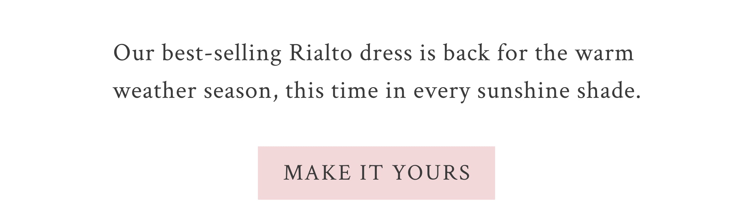 Our best-selling Rialto dress is back for the warm weather season, this time in every sunshine shade.  <MAKE IT YOURS>
