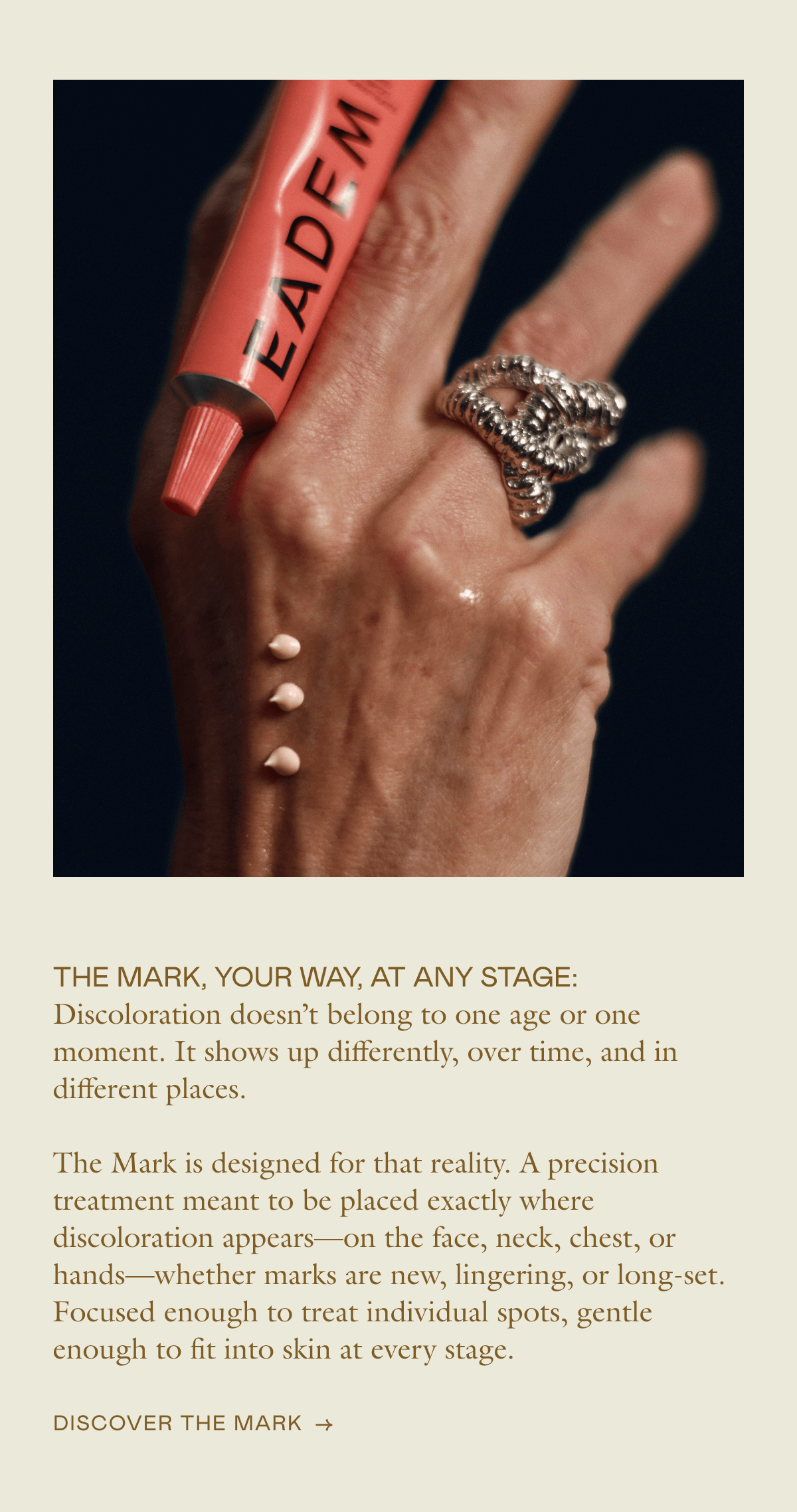 THE MARK, YOUR WAY, AT ANY STAGE: Discoloration doesn’t belong to one age or one moment. It shows up differently, over time, and in different places.  The Mark is designed for that reality. A precision treatment meant to be placed exactly where discoloration appears—on the face, neck, chest, or hands—whether marks are new, lingering, or long-set. Focused enough to treat individual spots, gentle enough to fit into skin at every stage.