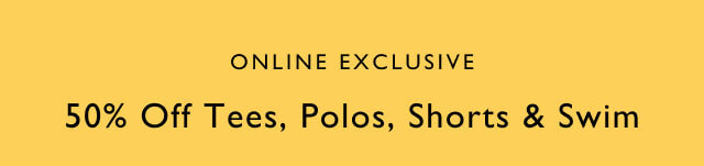 Online exclusive                                            50% off tees, polos, shorts & swim                                            