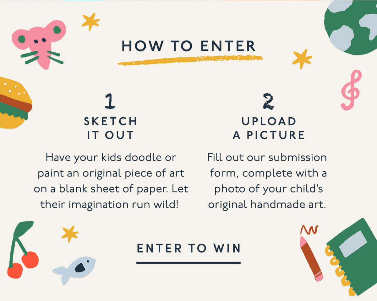 How to Enter | 1. Sketch it out | Have your kids doodle or paint an original piece of art on a blank sheet of paper. Let their imagination run wild!&nbsp;| 2. Upload A Picture | Fill out our submission form, complete with a photo of your child’s original handmade art.&nbsp;| ENTER TO WIN