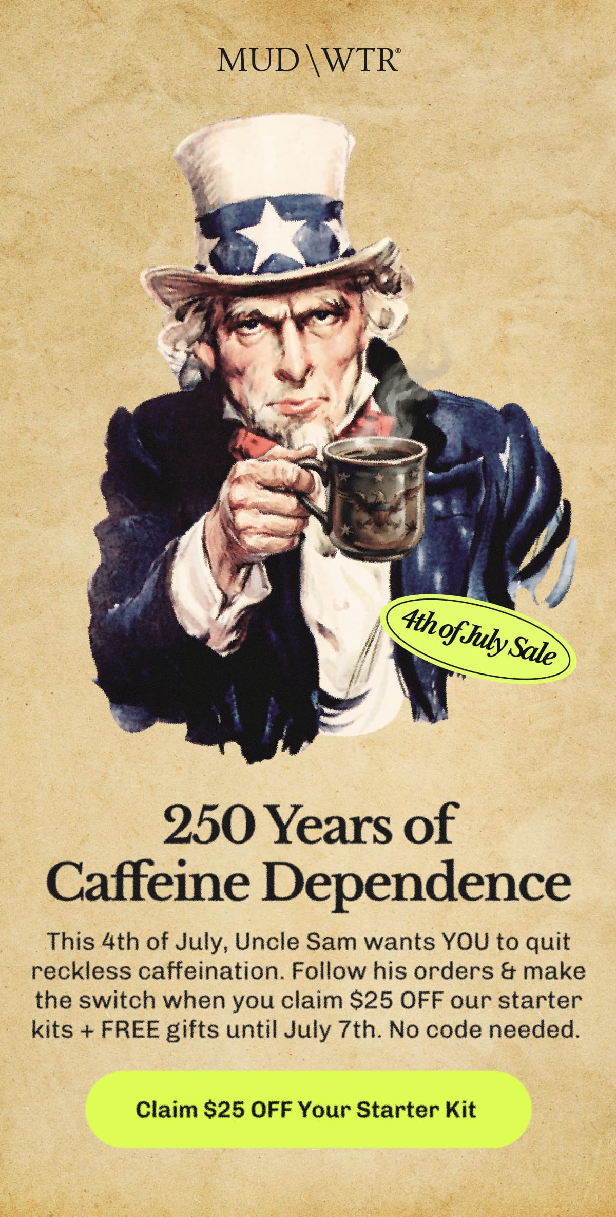 250 Years of Caffeine Dependence – This 4th of July, Uncle Sam wants YOU to quit reckless caffeination. | Follow his orders & make the switch when you claim $25 OFF our starter kits + FREE gifts until July 7th. | No code needed.&nbsp;| Claim $25 OFF Your Starter Kit