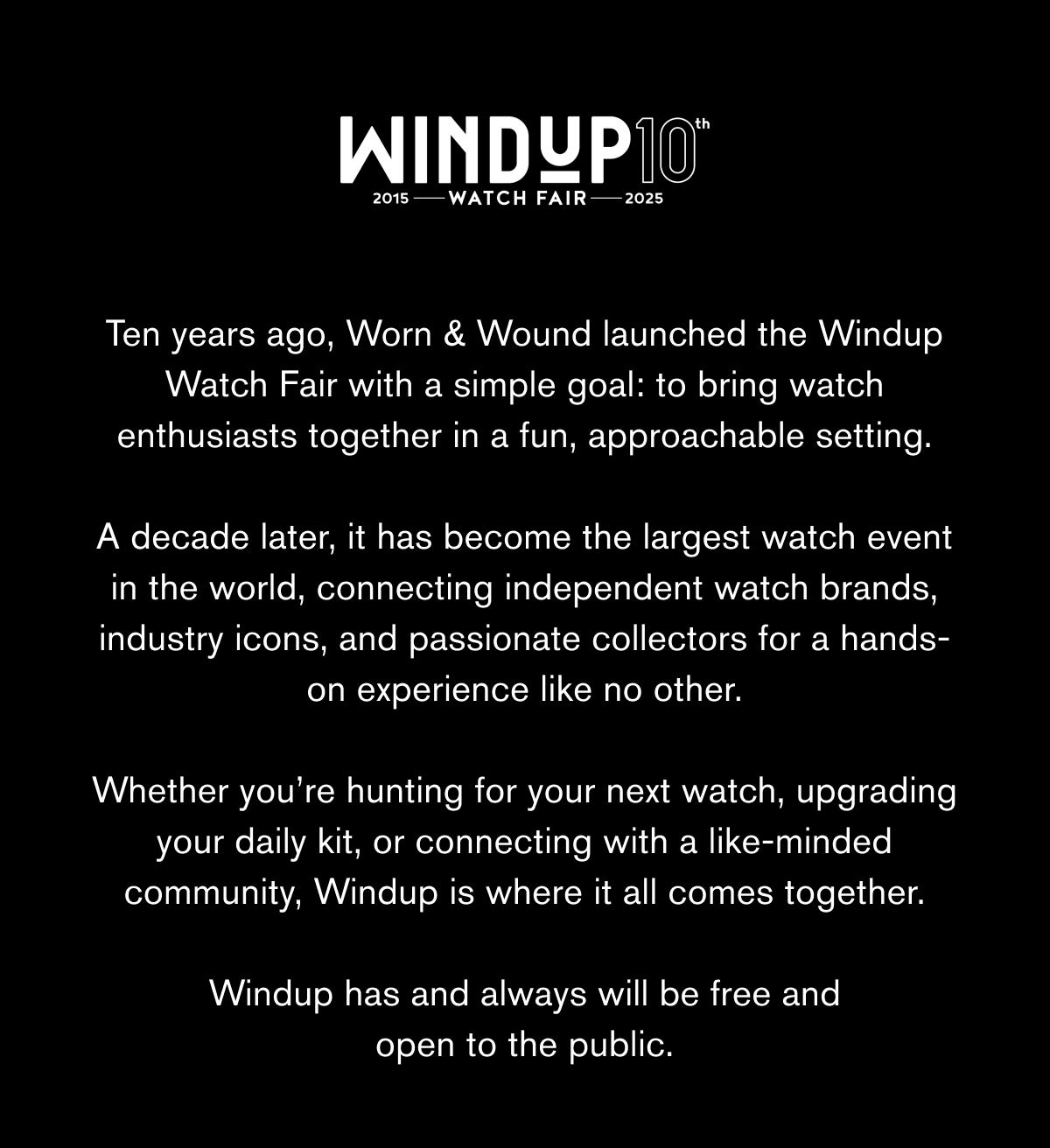 WINDUP10 2015 WATCH FAIR 2025 | Ten years ago, Worn & Wound launched the Windup Watch Fair with a simple goal: to bring watch enthusiasts together in a fun, approachable setting.  A decade later, it has become the largest watch event in the world, connecting independent watch brands, industry icons, and passionate collectors for a hands-on experience like no other.  Whether you’re hunting for your next watch, upgrading your daily kit, or connecting with a like-minded community, Windup is where it all comes together.  Windup has and always will be free and open to the public.