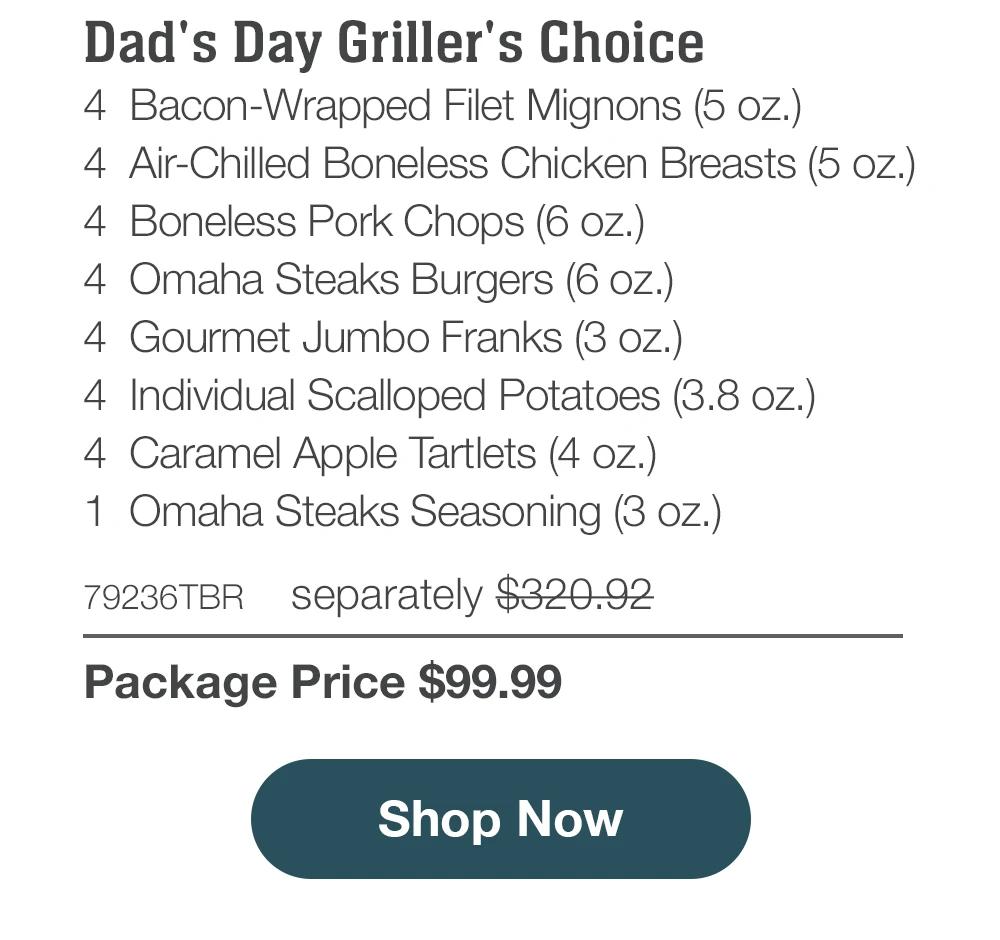 Dad's Day Griller's Choice - 4 Bacon-Wrapped Filet Mignons (5 oz.) - 4 Air-Chilled Boneless Chicken Breasts (5 oz.) - 4 Boneless Pork Chops (6 oz.) - 4 Omaha Steaks Burgers (6 oz.) - 4 Gourmet Jumbo Franks (3 oz.) - 4 Individual Scalloped Potatoes (3.8 oz.) - 4 Caramel Apple Tartlets (4 oz.) - 1 Omaha Steaks Seasoning (3 oz.) - 79236TBR separately $320.92 | Package Price $99.99 || Shop Now