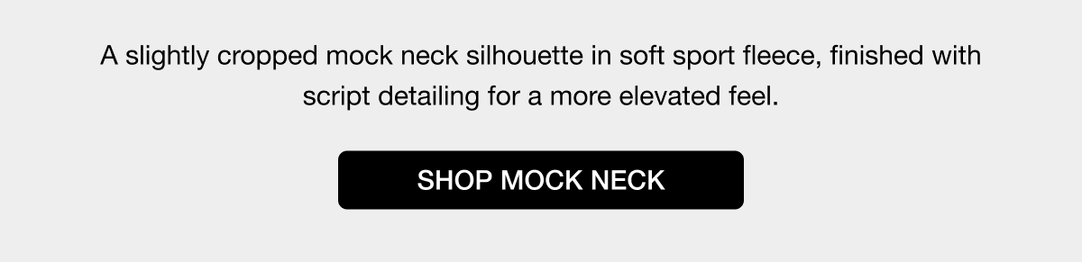 A slightly cropped mock neck silhouette in soft sport fleece, finished with script detailing for a more elevated feel. SHOP MOCK NECK