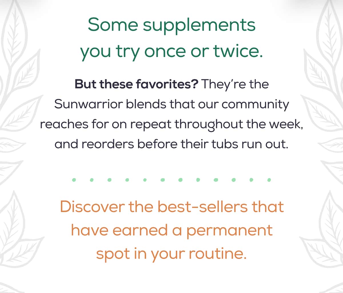 Some supplements you try once or twice.   But these favorites? They’re the Sunwarrior blends that our community reaches for on repeat throughout the week, and reorders before their tubs run out.  Discover the best-sellers that have earned a permanent spot in your routine.