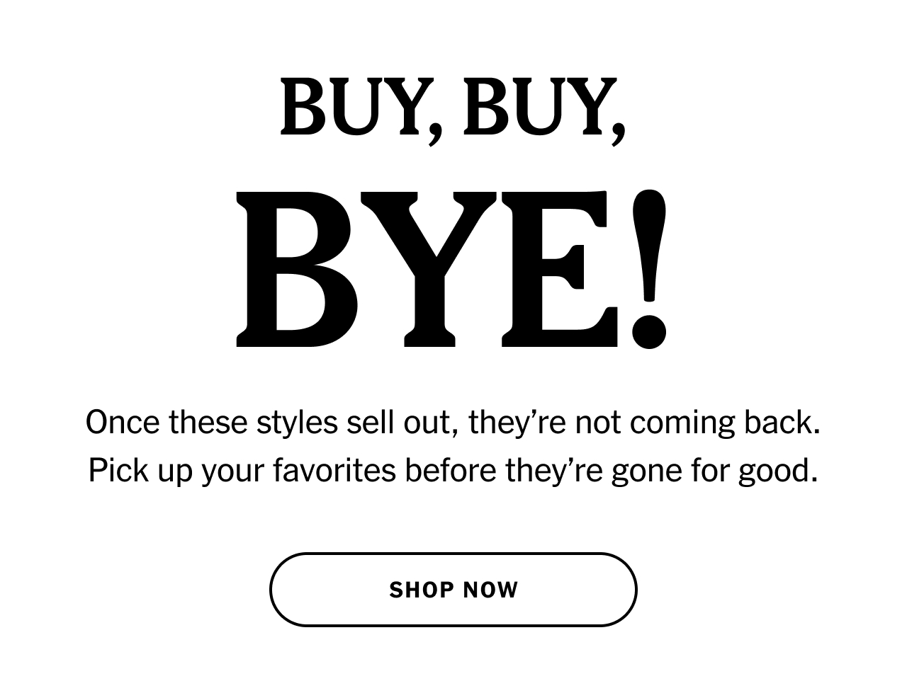 BUY, BUY, BYE! Once these styles sell out, they’re not coming back. Pick up your favorites before they’re gone for good. Shop now.