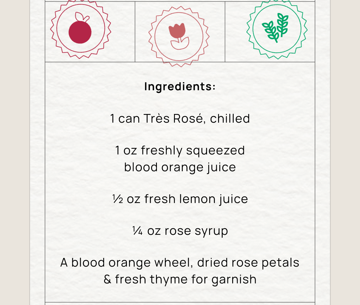 Ingredients:  1 can Très Rosé, chilled 1 oz freshly squeezed blood orange juice ½ oz fresh lemon juice ¼ oz rose syrup A blood orange wheel, dried rose petals & fresh thyme for garnish
