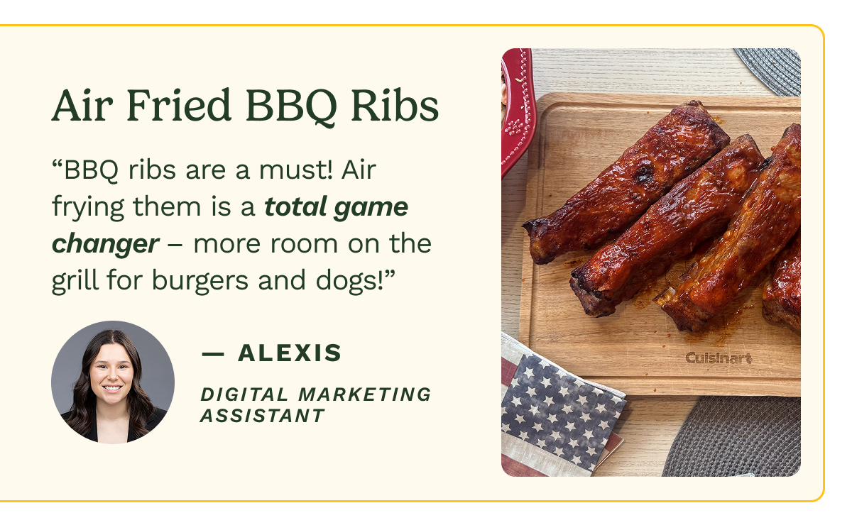 Air Fried BBQ Ribs “BBQ ribs are a must! Air frying them is a total game changer – more room on the grill for burgers and dogs!” — Alexis Digital Marketing Assistant