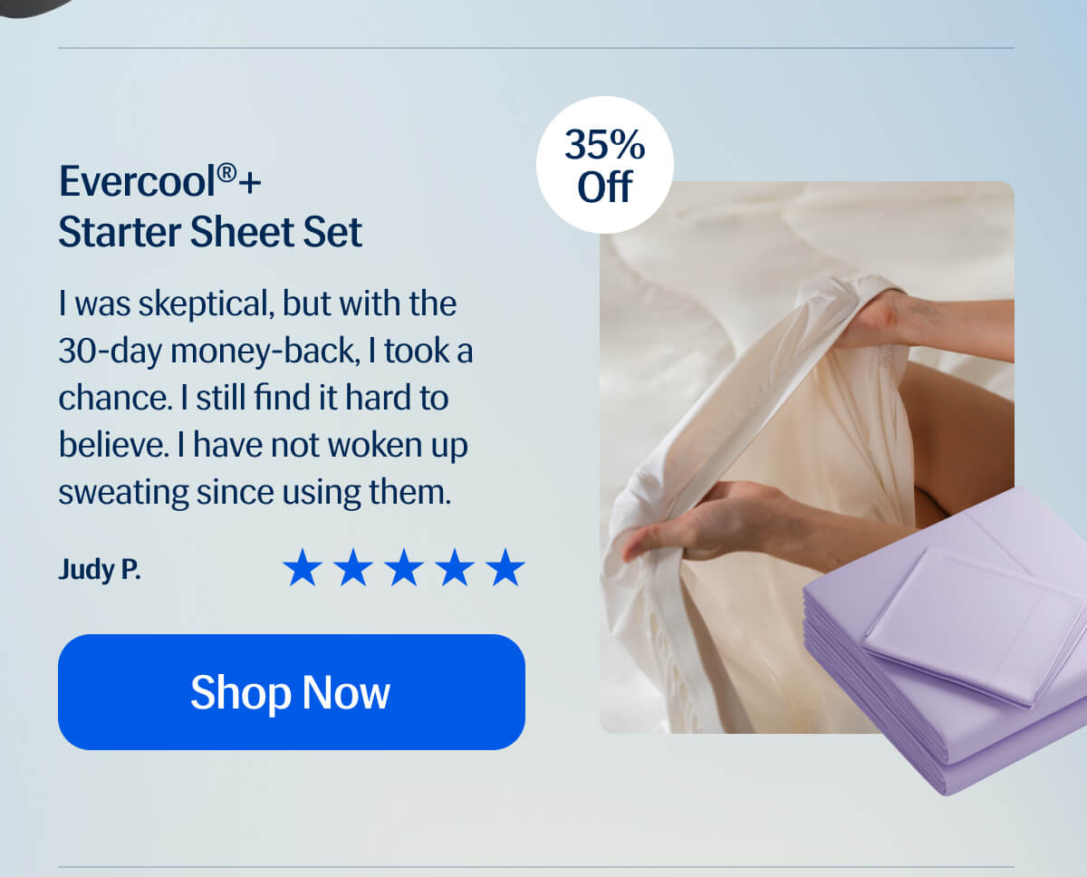 Evercool®+  Starter Sheet Set I was skeptical, but with the 30-day money-back, I took a chance. I still find it hard to believe. I have not woken up sweating since using them. Judy P. Shop Now